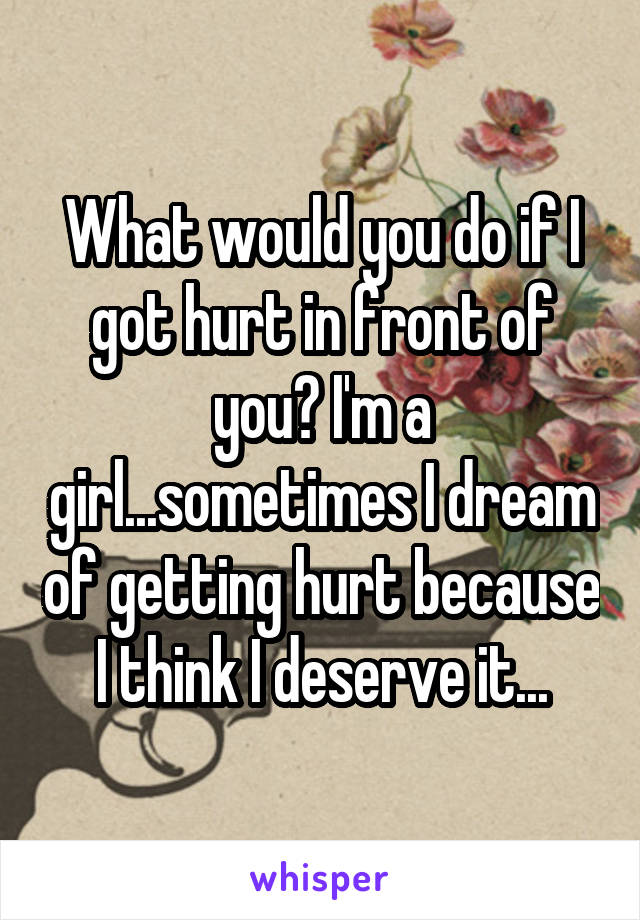 What would you do if I got hurt in front of you? I'm a girl...sometimes I dream of getting hurt because I think I deserve it...