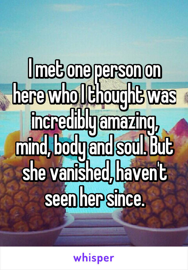 I met one person on here who I thought was incredibly amazing, mind, body and soul. But she vanished, haven't seen her since.