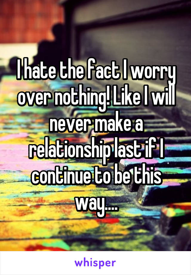 I hate the fact I worry over nothing! Like I will never make a relationship last if I continue to be this way....