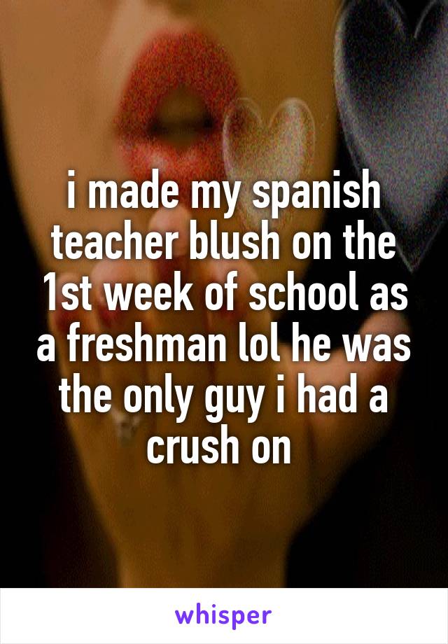 i made my spanish teacher blush on the 1st week of school as a freshman lol he was the only guy i had a crush on 