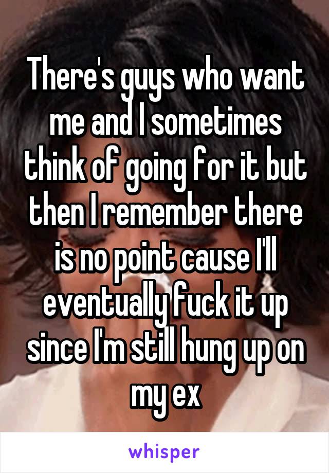There's guys who want me and I sometimes think of going for it but then I remember there is no point cause I'll eventually fuck it up since I'm still hung up on my ex