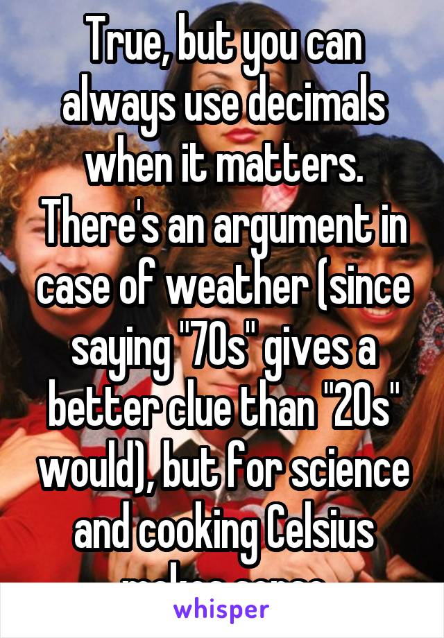True, but you can always use decimals when it matters. There's an argument in case of weather (since saying "70s" gives a better clue than "20s" would), but for science and cooking Celsius makes sense