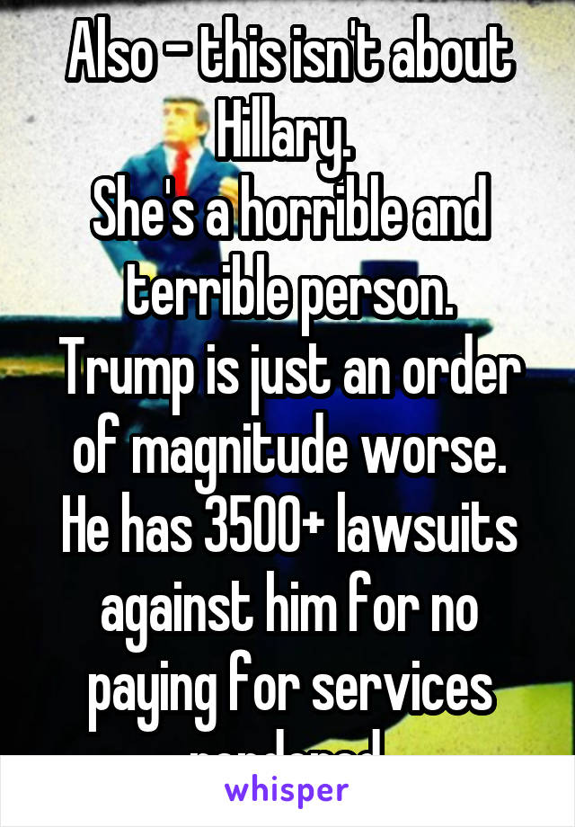 Also - this isn't about Hillary. 
She's a horrible and terrible person.
Trump is just an order of magnitude worse.
He has 3500+ lawsuits against him for no paying for services rendered.