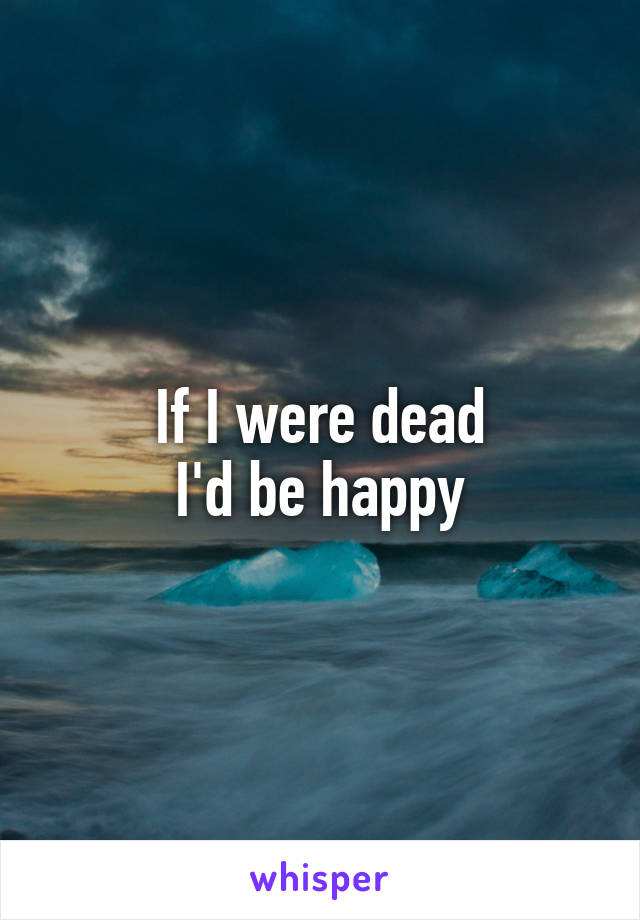 If I were dead
I'd be happy