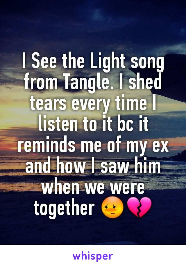 I See the Light song from Tangle. I shed tears every time I listen to it bc it reminds me of my ex and how I saw him when we were together 😳💔