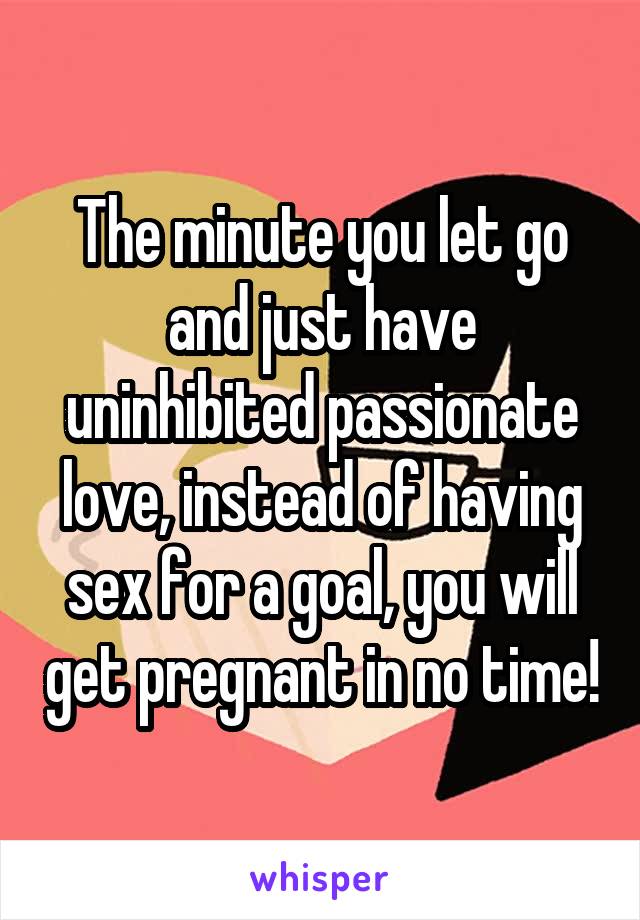 The minute you let go and just have uninhibited passionate love, instead of having sex for a goal, you will get pregnant in no time!