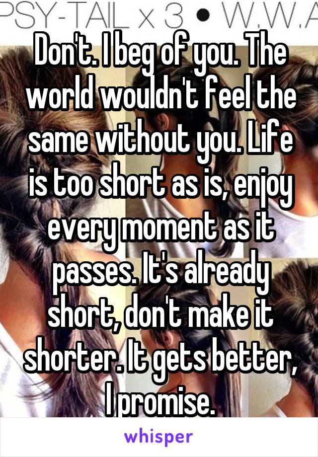Don't. I beg of you. The world wouldn't feel the same without you. Life is too short as is, enjoy every moment as it passes. It's already short, don't make it shorter. It gets better, I promise.