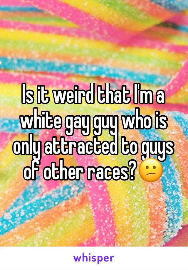 Is it weird that I'm a white gay guy who is only attracted to guys of other races?😕