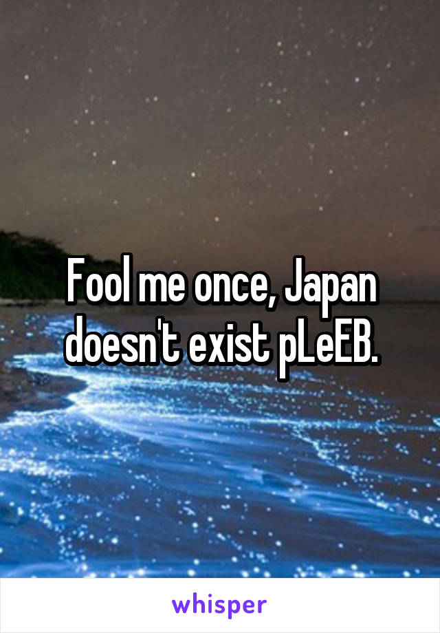 Fool me once, Japan doesn't exist pLeEB.