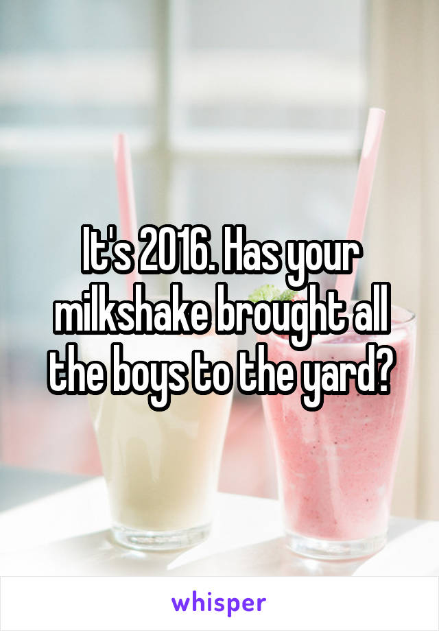 It's 2016. Has your milkshake brought all the boys to the yard?