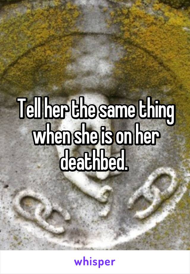 Tell her the same thing when she is on her deathbed. 