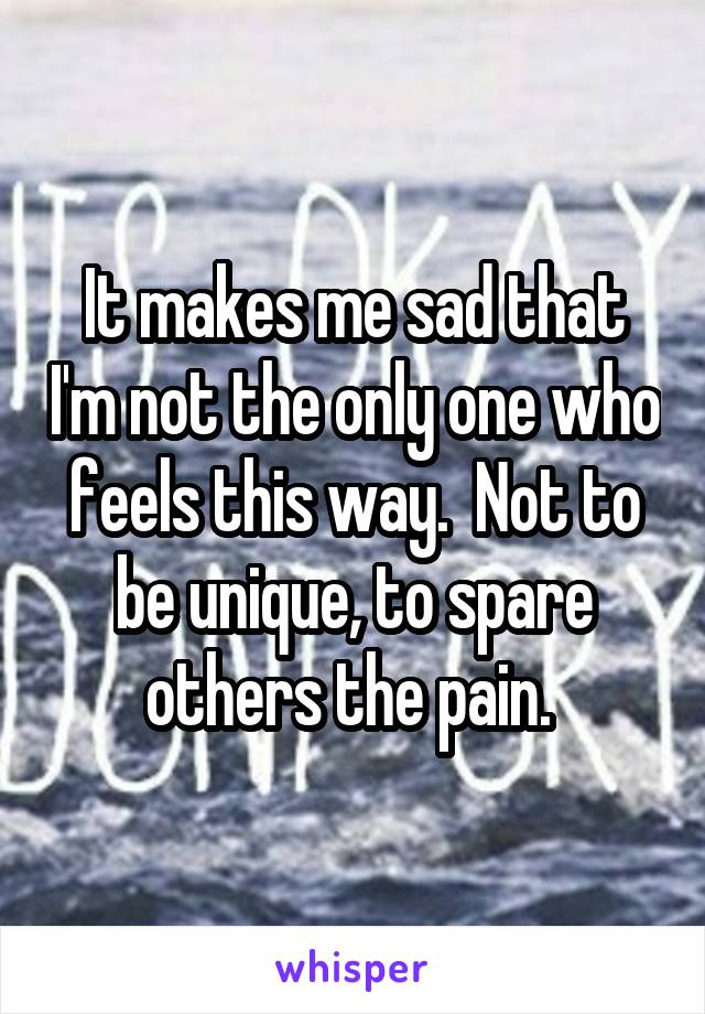 It makes me sad that I'm not the only one who feels this way.  Not to be unique, to spare others the pain. 