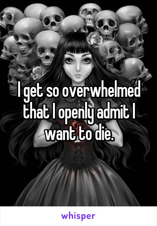 I get so overwhelmed that I openly admit I want to die.