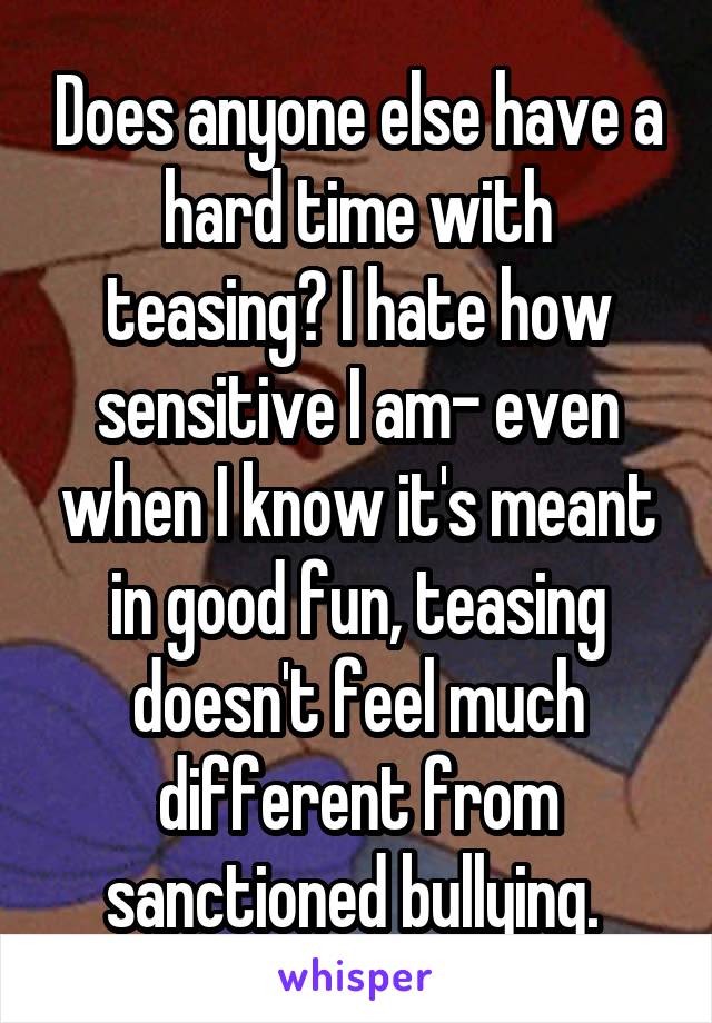 Does anyone else have a hard time with teasing? I hate how sensitive I am- even when I know it's meant in good fun, teasing doesn't feel much different from sanctioned bullying. 