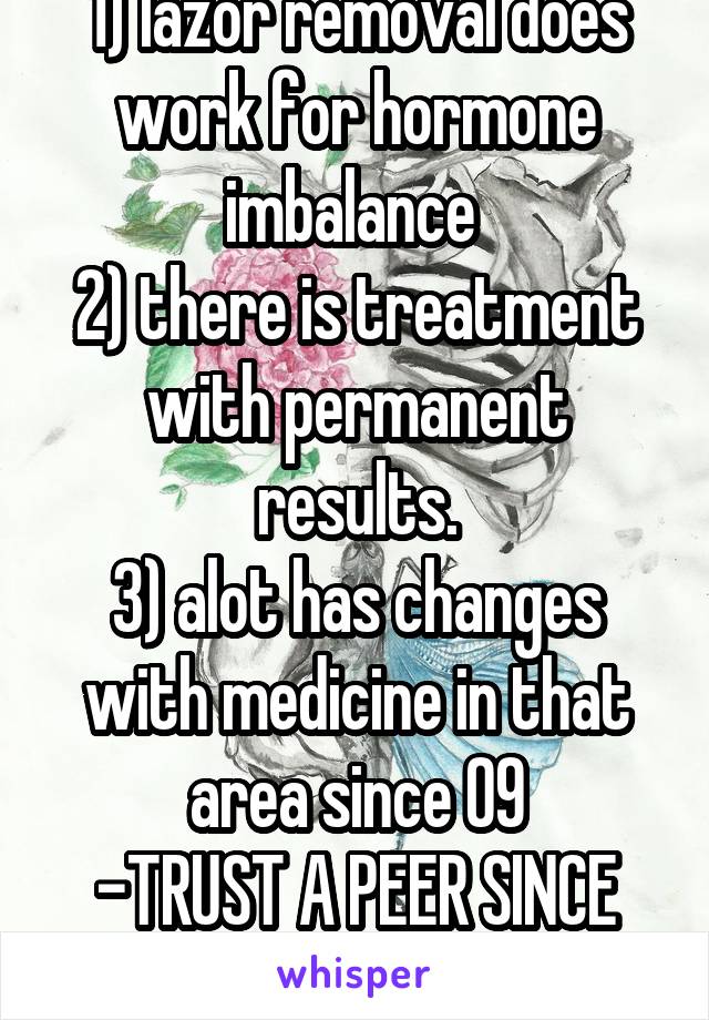 1) lazor removal does work for hormone imbalance 
2) there is treatment with permanent results.
3) alot has changes with medicine in that area since 09
-TRUST A PEER SINCE 05 