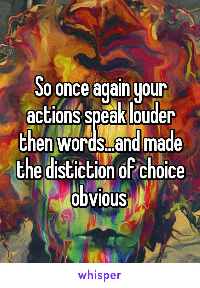 So once again your actions speak louder then words...and made the distiction of choice obvious 