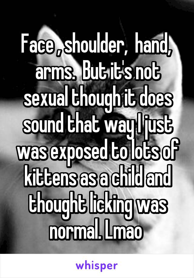 Face , shoulder,  hand,  arms.  But it's not sexual though it does sound that way I just was exposed to lots of kittens as a child and thought licking was normal. Lmao 