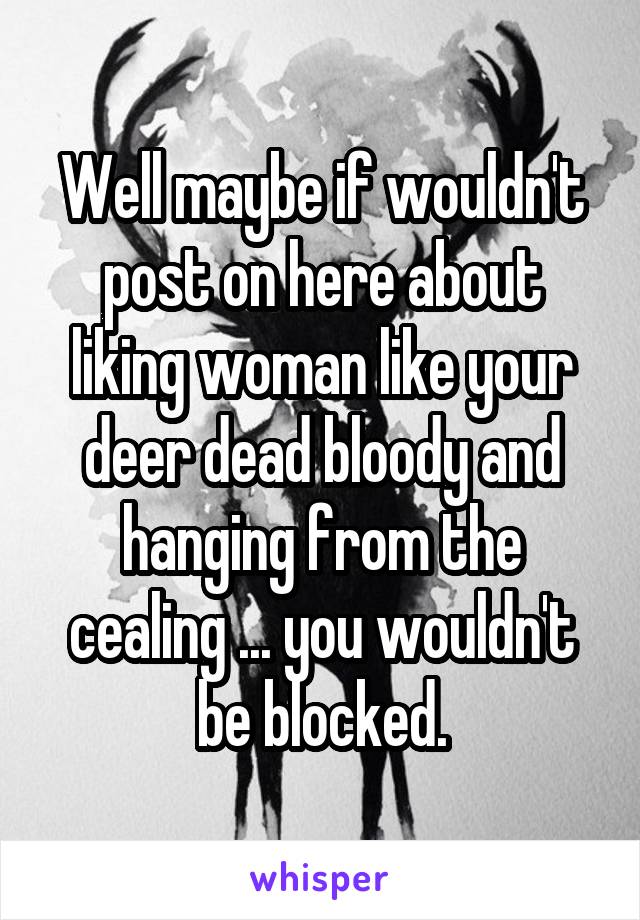Well maybe if wouldn't post on here about liking woman like your deer dead bloody and hanging from the cealing ... you wouldn't be blocked.