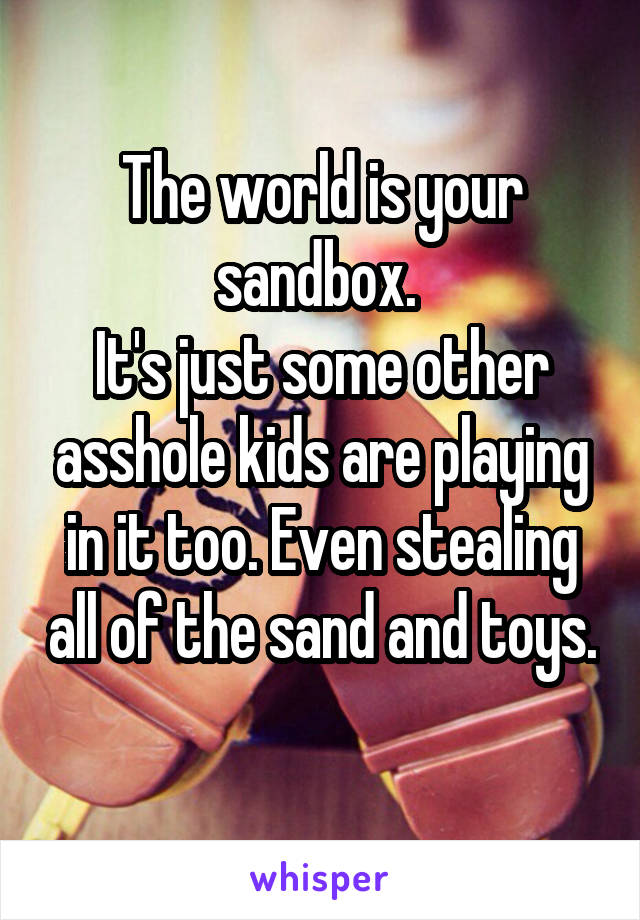 The world is your sandbox. 
It's just some other asshole kids are playing in it too. Even stealing all of the sand and toys. 