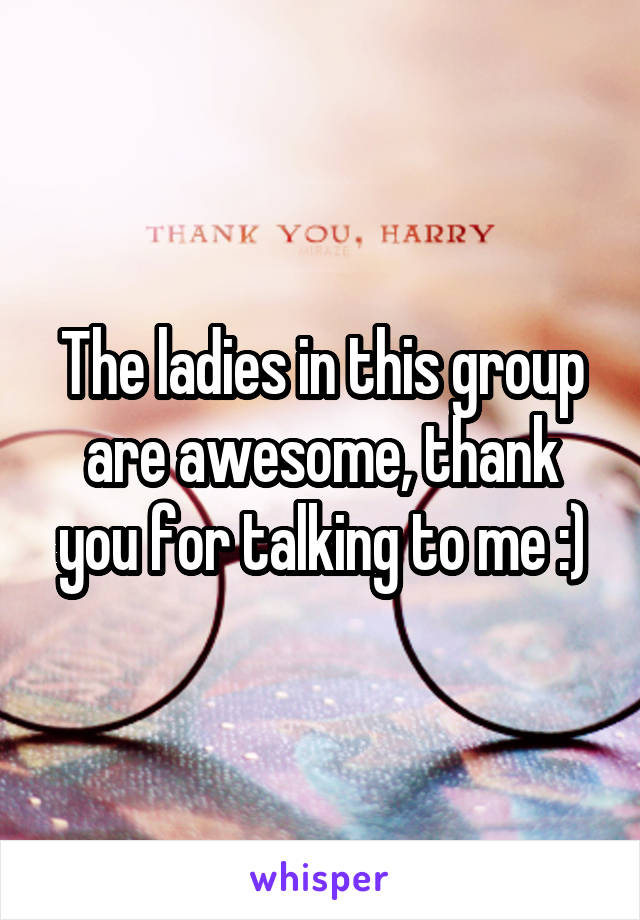 The ladies in this group are awesome, thank you for talking to me :)