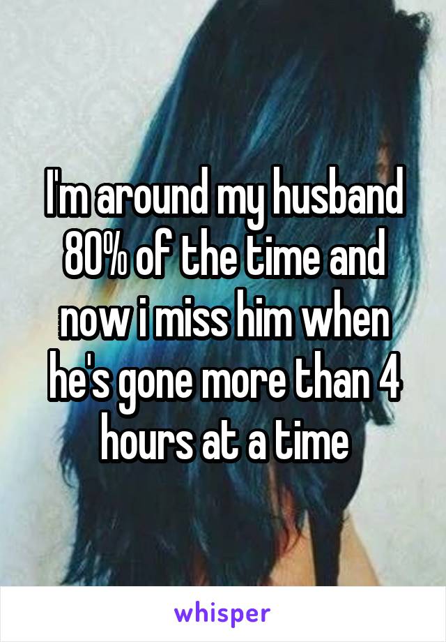 I'm around my husband 80% of the time and now i miss him when he's gone more than 4 hours at a time
