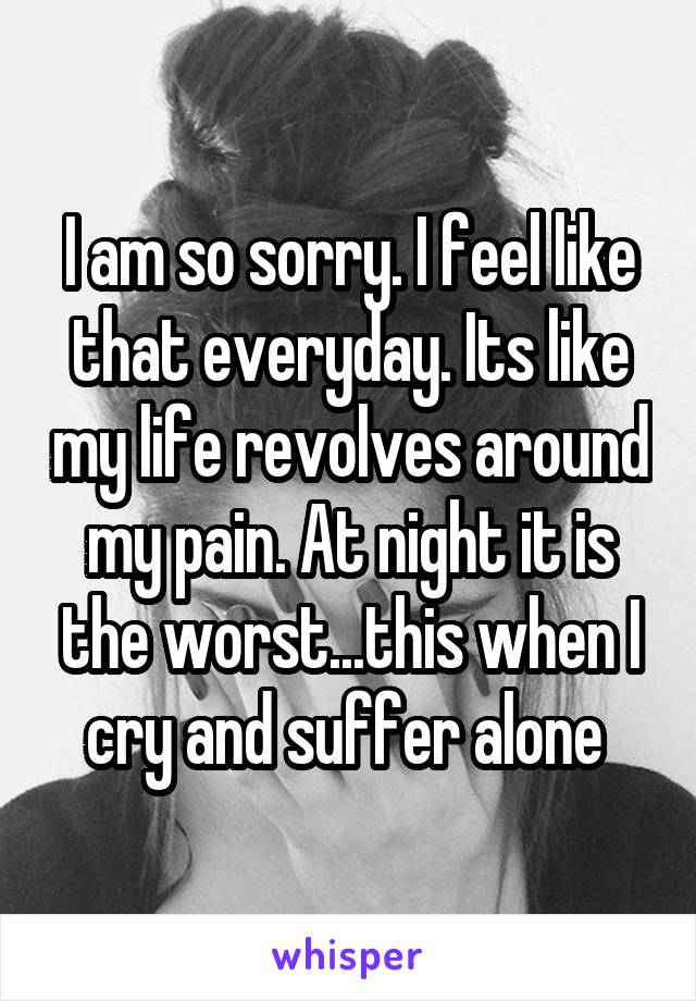 I am so sorry. I feel like that everyday. Its like my life revolves around my pain. At night it is the worst...this when I cry and suffer alone 