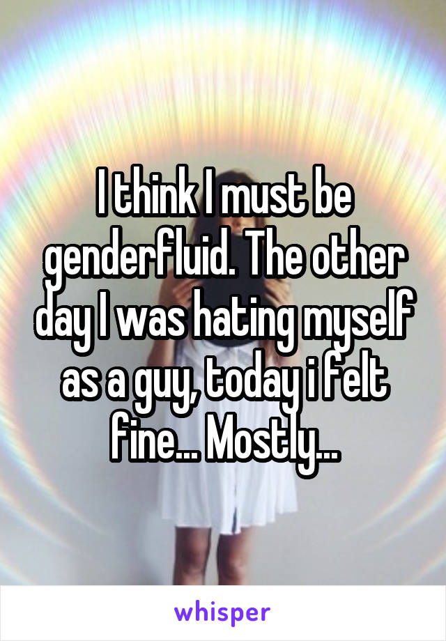 I think I must be genderfluid. The other day I was hating myself as a guy, today i felt fine... Mostly...