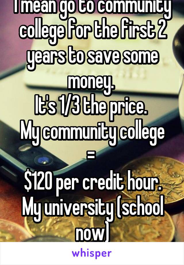 I mean go to community college for the first 2 years to save some money. 
It's 1/3 the price. 
My community college = 
$120 per credit hour.
My university (school now)
$350 per credit hour