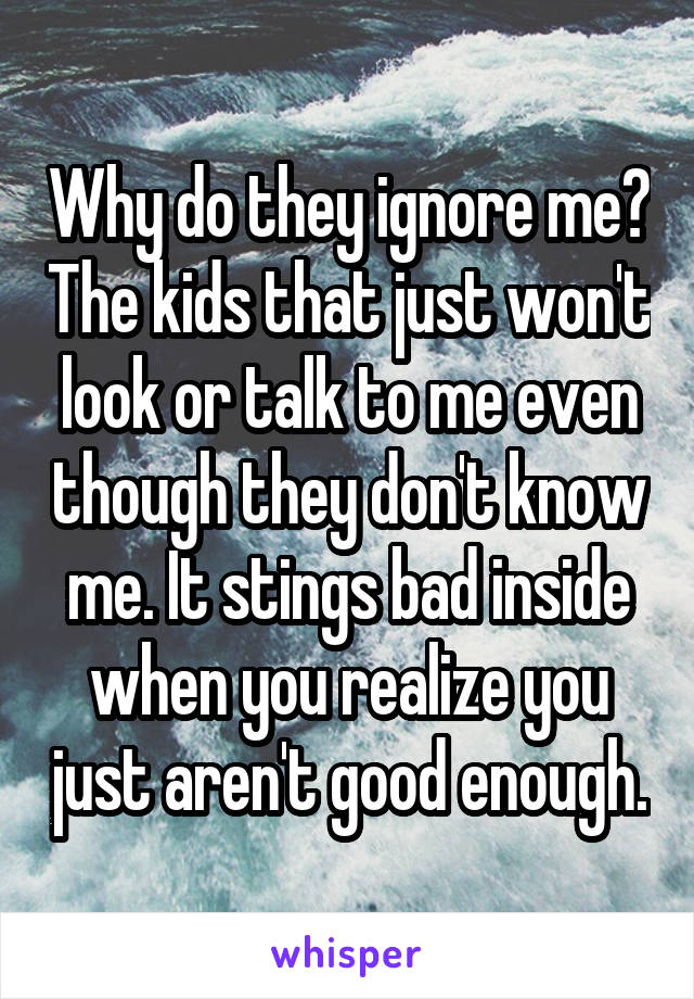Why do they ignore me? The kids that just won't look or talk to me even though they don't know me. It stings bad inside when you realize you just aren't good enough.