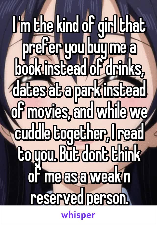 I 'm the kind of girl that prefer you buy me a book instead of drinks, dates at a park instead of movies, and while we cuddle together, I read to you. But dont think of me as a weak n reserved person.
