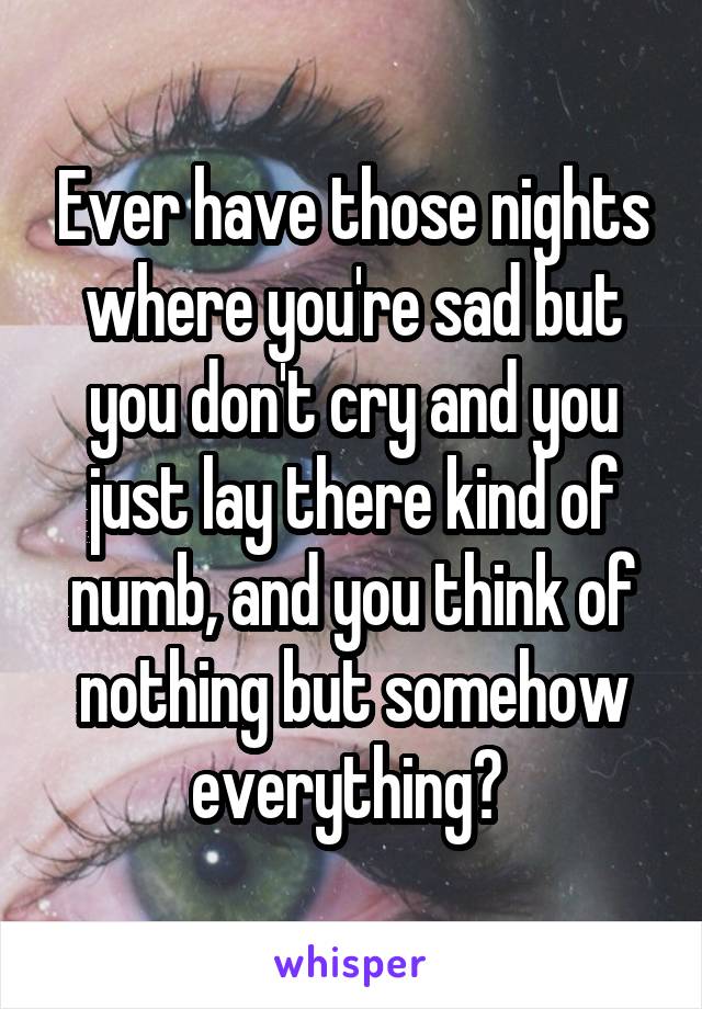 Ever have those nights where you're sad but you don't cry and you just lay there kind of numb, and you think of nothing but somehow everything? 