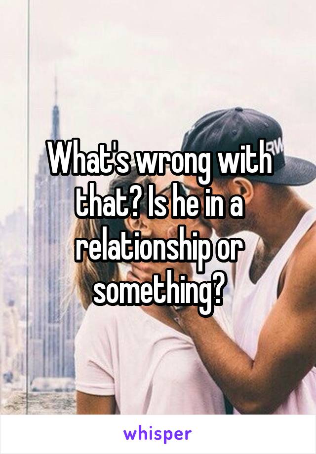 What's wrong with that? Is he in a relationship or something?