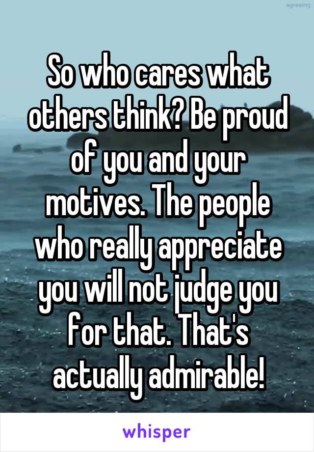 So who cares what others think? Be proud of you and your motives. The people who really appreciate you will not judge you for that. That's actually admirable!