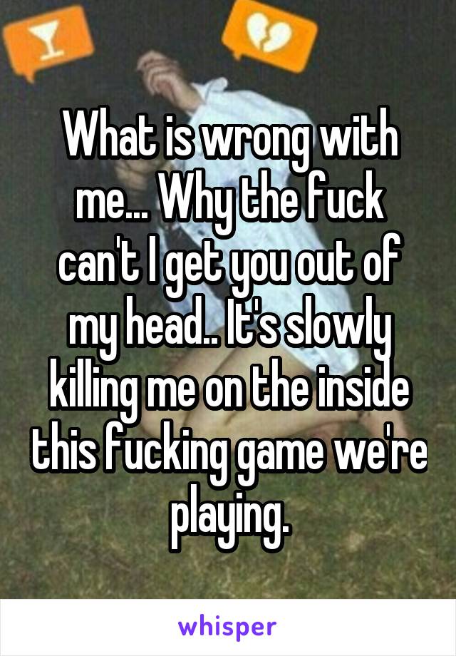 What is wrong with me... Why the fuck can't I get you out of my head.. It's slowly killing me on the inside this fucking game we're playing.