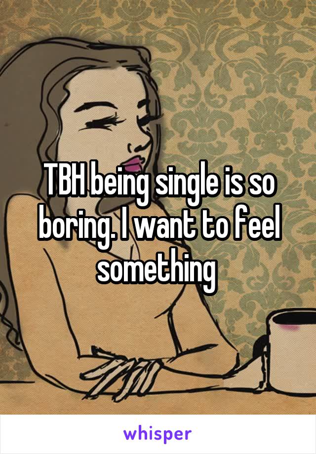 TBH being single is so boring. I want to feel something 