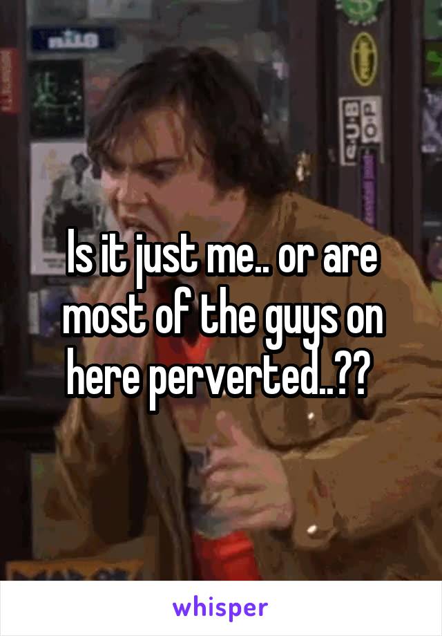 Is it just me.. or are most of the guys on here perverted..?? 