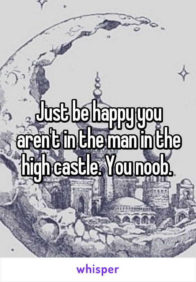 Just be happy you aren't in the man in the high castle. You noob. 