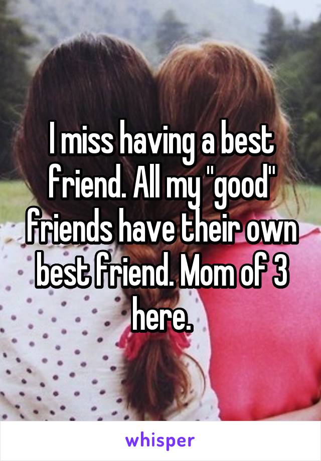 I miss having a best friend. All my "good" friends have their own best friend. Mom of 3 here.