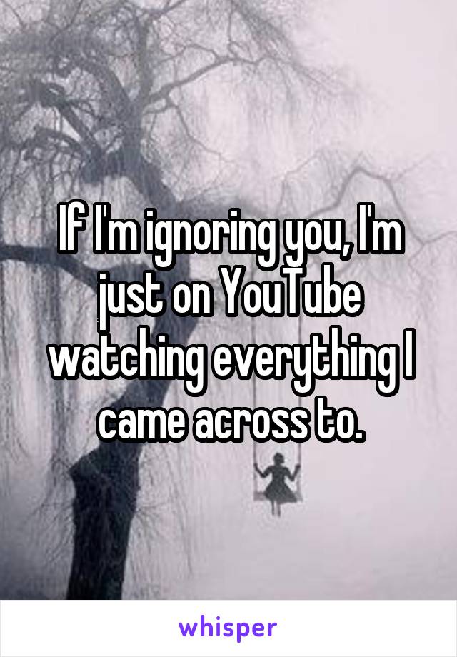 If I'm ignoring you, I'm just on YouTube watching everything I came across to.