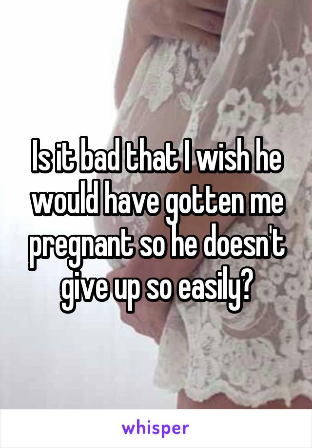 Is it bad that I wish he would have gotten me pregnant so he doesn't give up so easily?