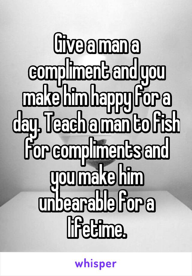 Give a man a compliment and you make him happy for a day. Teach a man to fish for compliments and you make him unbearable for a lifetime.