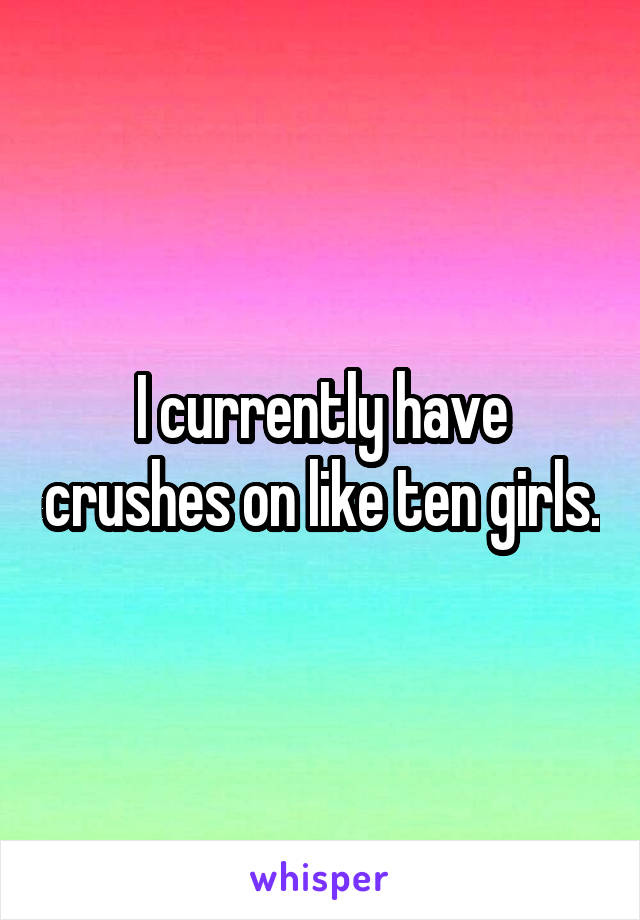 I currently have crushes on like ten girls.