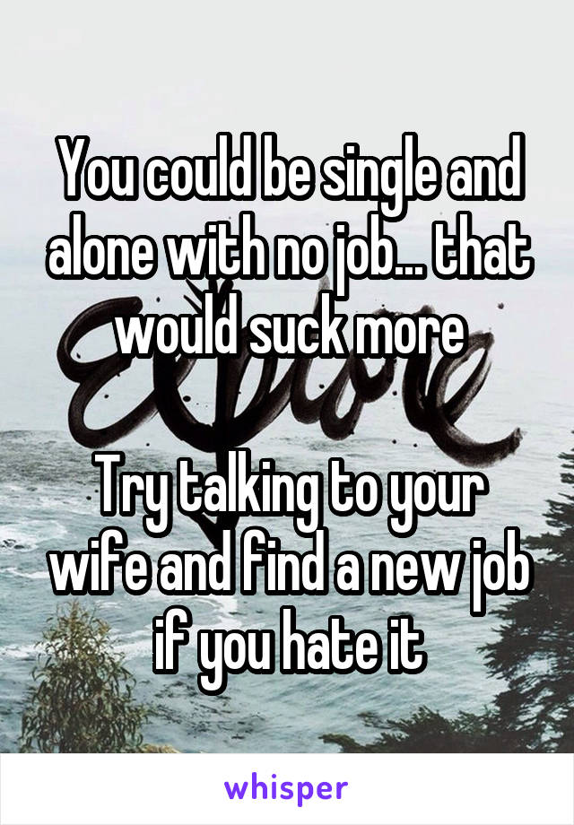 You could be single and alone with no job... that would suck more

Try talking to your wife and find a new job if you hate it