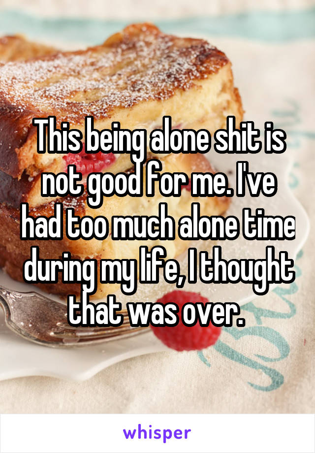 This being alone shit is not good for me. I've had too much alone time during my life, I thought that was over. 