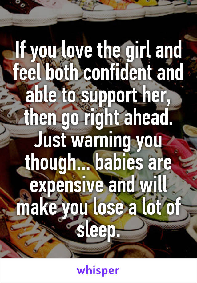 If you love the girl and feel both confident and able to support her, then go right ahead. Just warning you though... babies are expensive and will make you lose a lot of sleep.