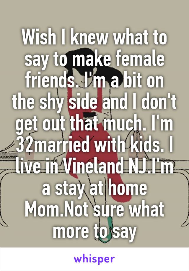 Wish I knew what to say to make female friends. I'm a bit on the shy side and I don't get out that much. I'm 32married with kids. I live in Vineland NJ.I'm a stay at home Mom.Not sure what more to say