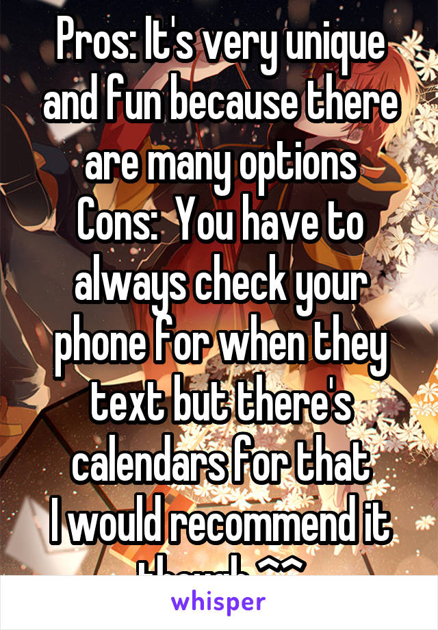 Pros: It's very unique and fun because there are many options
Cons:  You have to always check your phone for when they text but there's calendars for that
I would recommend it though ^^