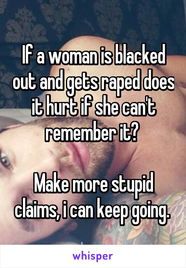 If a woman is blacked out and gets raped does it hurt if she can't remember it? 

Make more stupid claims, i can keep going. 