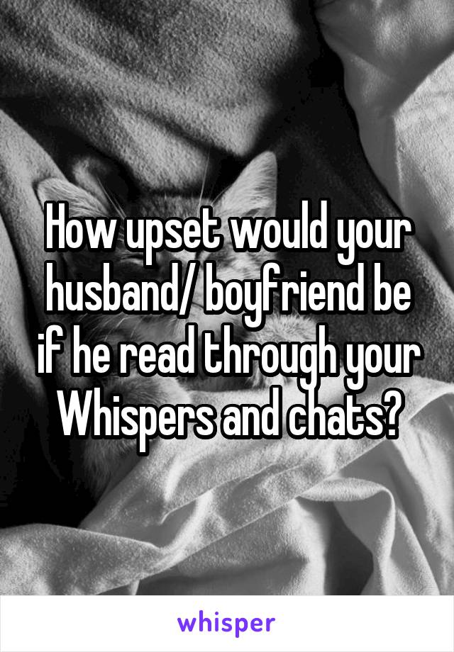 How upset would your husband/ boyfriend be if he read through your Whispers and chats?