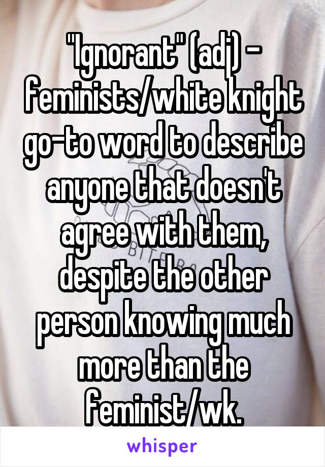 "Ignorant" (adj) - feminists/white knight go-to word to describe anyone that doesn't agree with them, despite the other person knowing much more than the feminist/wk.